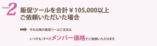 販促ツールを合計￥105、000以上ご依頼いただいた場合→それ以降の販促ツールご注文はいつでも・すべてメンバー価格でご依頼いただけます。